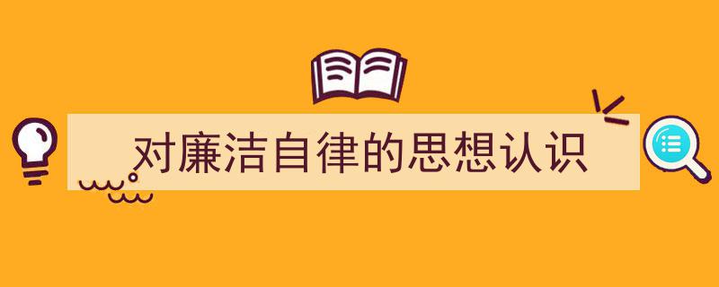 精心挑选《对廉洁自律的思想认识》相关文章文案。（精选5篇）"/