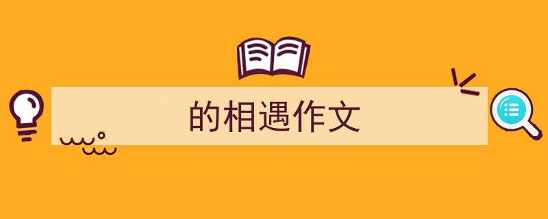精心挑选《的相遇作文》相关文章文案。（精选5篇）"/