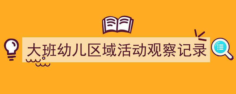 一篇文章轻松搞定《大班幼儿区域活动观察记录》的写作。（精选5篇）"/