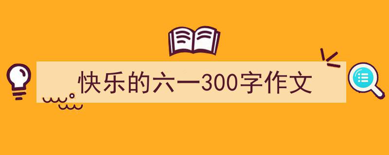 手把手教你写快乐的六一300字作文（精选快乐的六一300字作文5篇）"/