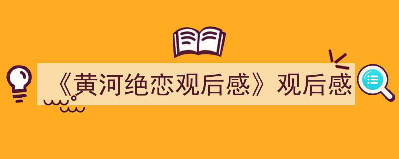 写作《《黄河绝恋观后感》观后感》小技巧请记住这五点。（精选5篇）"/