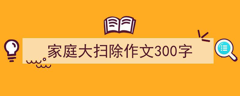 3招搞定家庭大扫除作文300字写作。（精选家庭大扫除作文300字5篇）"/