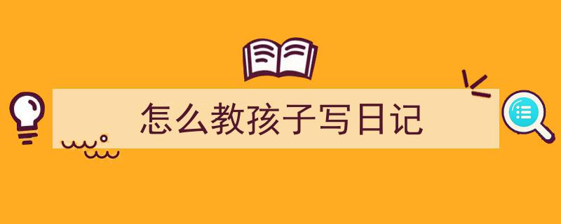 如何写《怎么教孩子写日记》教你5招搞定！（精选5篇）"/