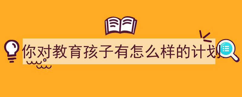 一篇文章轻松搞定《你对教育孩子有怎么样的计划》的写作。（精选5篇）"/