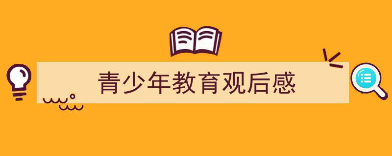 推荐青少年教育观后感相关写作范文范例（精选青少年教育观后感5篇）"/