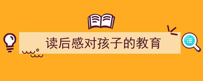 写作《读后感对孩子的教育》小技巧请记住这五点。（精选5篇）"/