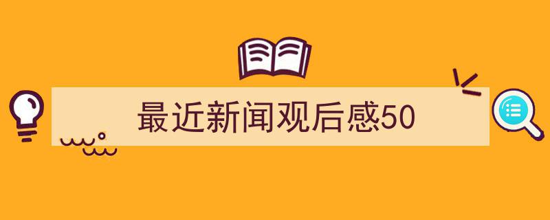 格策美文教你学写《最近新闻观后感50》小技巧（精选5篇）"/