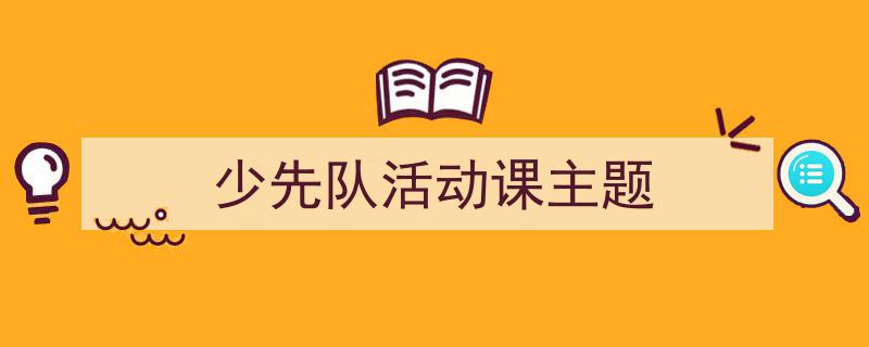 推荐《少先队活动课主题》相关写作范文范例（精选5篇）"/