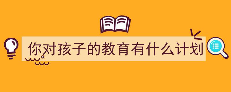 一篇文章轻松搞定《你对孩子的教育有什么计划》的写作。（精选5篇）"/