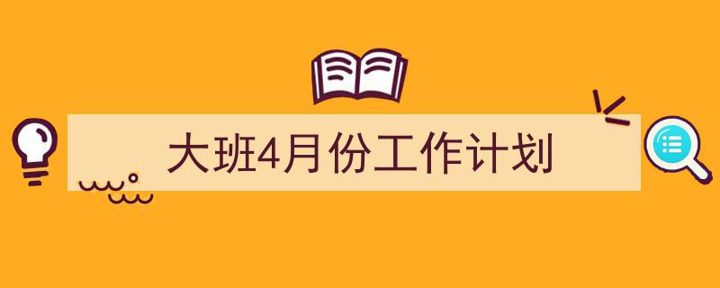 精心挑选《大班4月份工作计划》相关文章文案。（精选5篇）"/