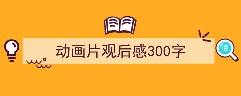 3招搞定动画片观后感300字写作。（精选动画片观后感300字5篇）"/