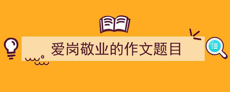 怎么写爱岗敬业的作文题目才能拿满分？（精选爱岗敬业的作文题目5篇）"/