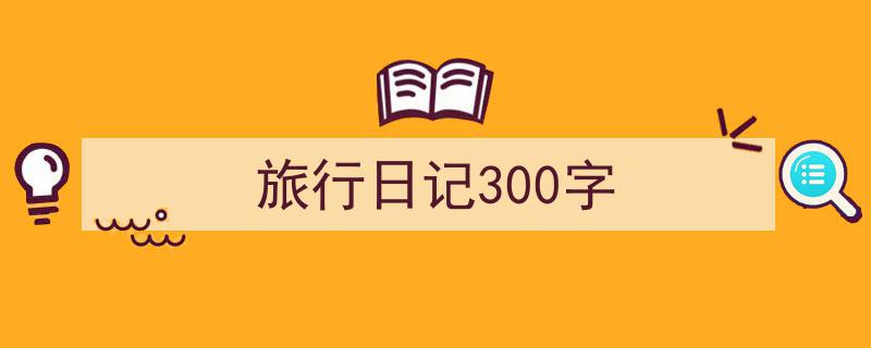 一篇文章轻松搞定《旅行日记300字》的写作。（精选5篇）"/