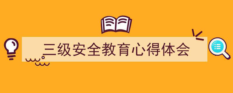 一篇文章轻松搞定《三级安全教育心得体会》的写作。（精选5篇）"/