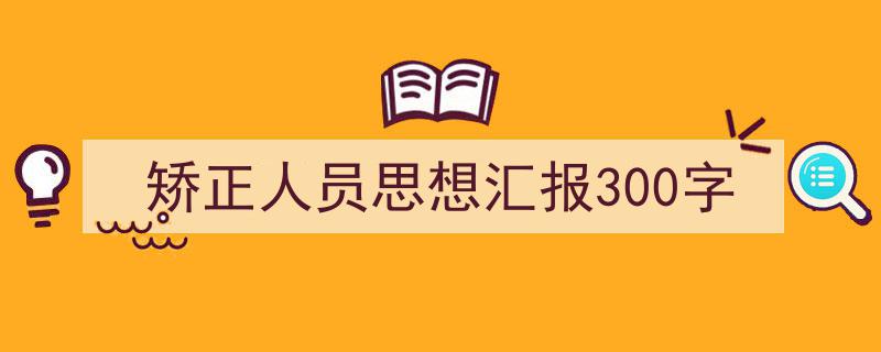 一篇文章轻松搞定《矫正人员思想汇报300字》的写作。(精选5篇)"/