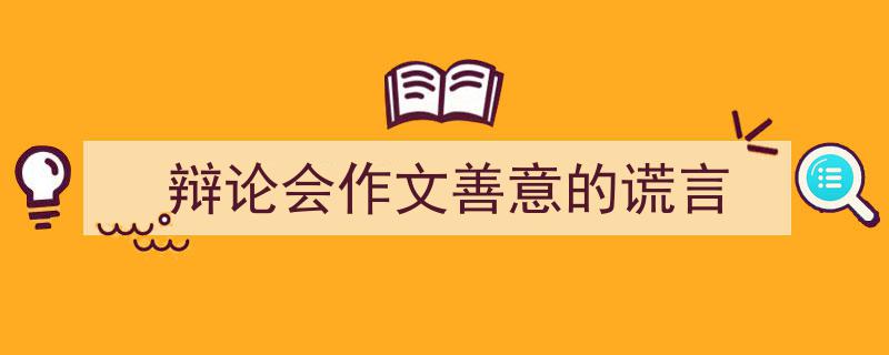 精心挑选辩论会作文善意的谎言相关文章文案。（精选辩论会作文善意的谎言5篇）"/