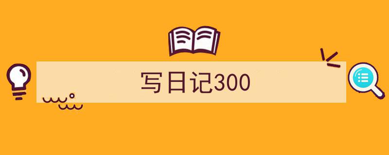 推荐《写日记300》相关写作范文范例（精选5篇）"/