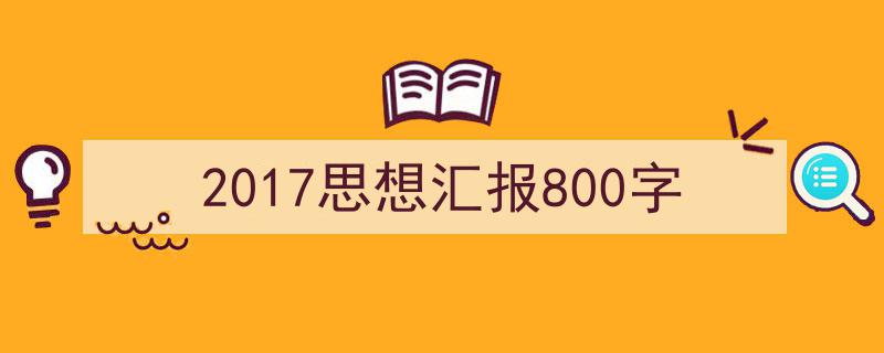一篇文章轻松搞定《2017思想汇报800字》的写作。（精选5篇）"/