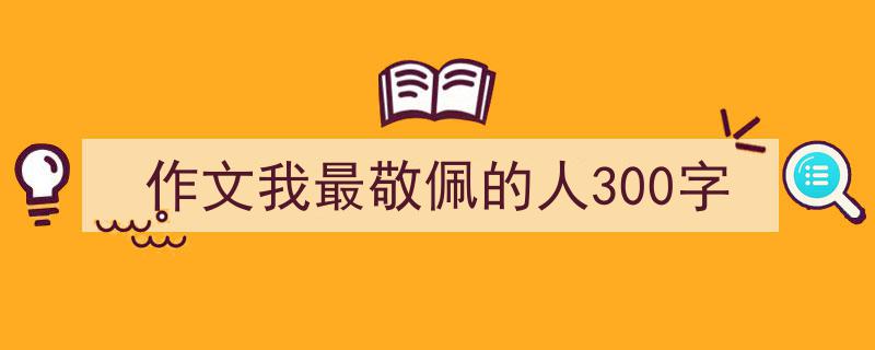如何写作文我最敬佩的人300字教你5招搞定！（精选作文我最敬佩的人300字5篇）"/