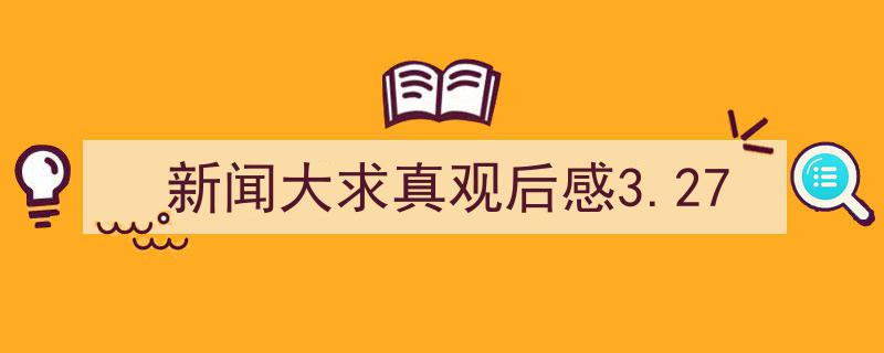 如何写《新闻大求真观后感3.27》教你5招搞定！（精选5篇）"/