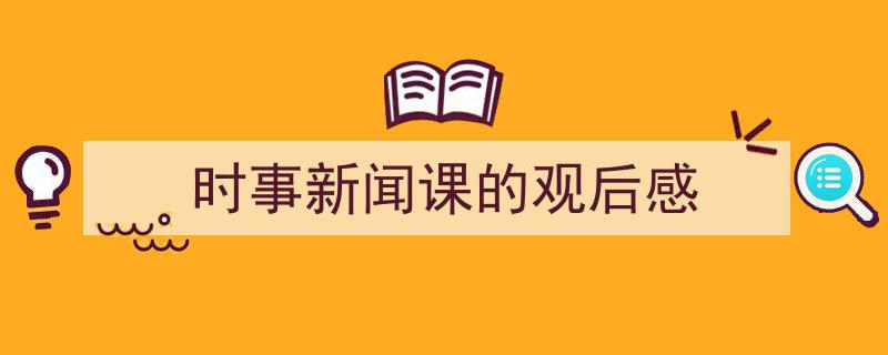 如何写《时事新闻课的观后感》教你5招搞定！（精选5篇）"/