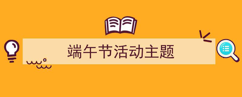 端午节活动主题如何写我教你。（精选端午节活动主题5篇）"/