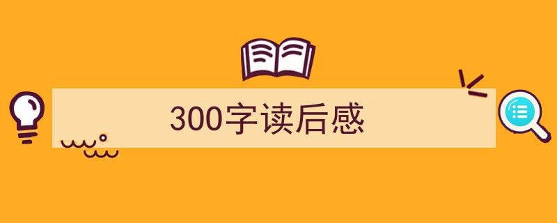 一篇文章轻松搞定《3OO字读后感》的写作。（精选5篇）"/