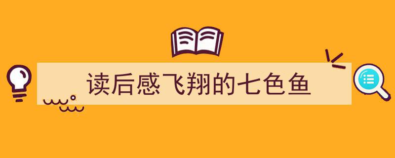 怎么写《读后感飞翔的七色鱼》才能拿满分？（精选5篇）"/