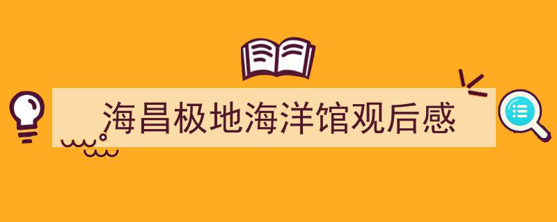 3招搞定《海昌极地海洋馆观后感》写作。（精选5篇）"/