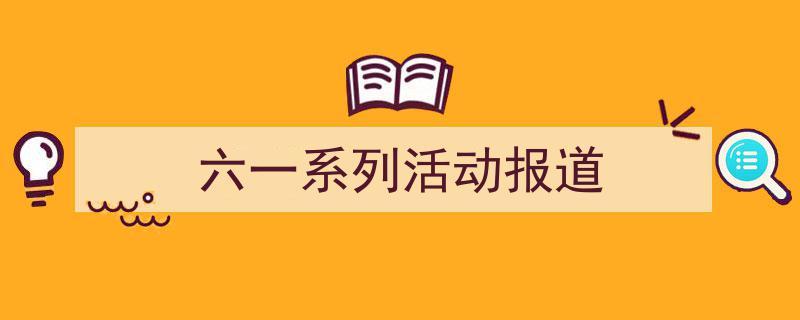 写作六一系列活动报道小技巧请记住这五点。（精选六一系列活动报道5篇）"/