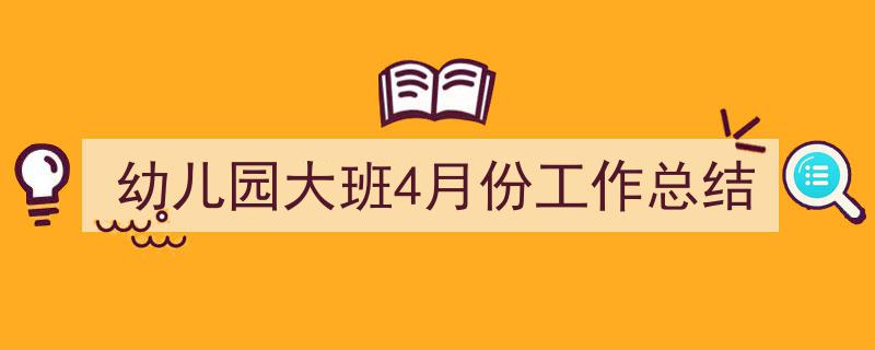 精心挑选《幼儿园大班4月份工作总结》相关文章文案。（精选5篇）"/