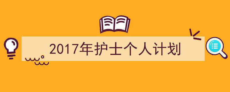3招搞定《2017年护士个人计划》写作。（精选5篇）"/