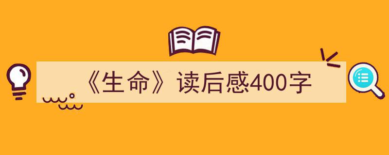 一篇文章轻松搞定《《生命》读后感400字》的写作。（精选5篇）"/