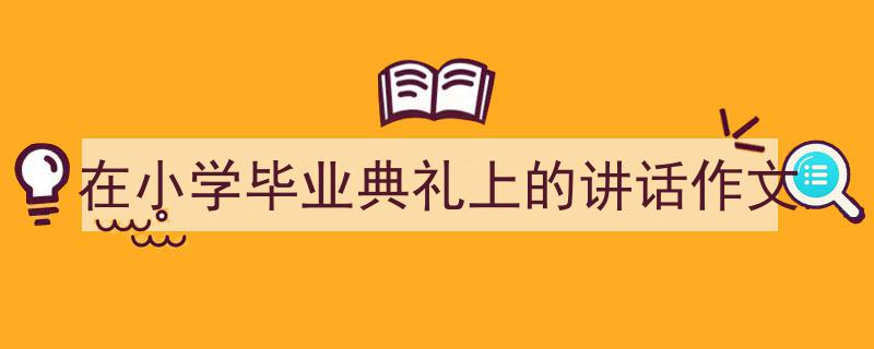 3招搞定《在小学毕业典礼上的讲话作文》写作。（精选5篇）"/